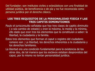 Del fundador; son institutos civiles o eclesiásticos con una finalidad de utilidad pública, de beneficencia o de pía y no fue reconocida como persona jurídica por el derecho clásico. LOS TRES REQUISITOS DE LA PERSONALIDAD FISICA Y LAS TRES CAPITIS DIMINUTIONES Paulo el jurisconsulto señalaba que hay tres clases de capitis diminutio ( o sea cambio de estado) y eran la máxima, la media y la mínima, ello dado que eran tres los elementos que la constituían a saber: la libertad, la ciudadanía y la familia. Estos tres elementos que forman el caput o registro del ciudadano romano son ; La libertad, los derechos inherentes a la ciudadanía y los derechos familiares. La libertad era una condición fundamental para la existencia de los otros dos, de tal manera que los esclavos estaban desprovistos del caput, por lo mismo no tenían personalidad jurídica. 