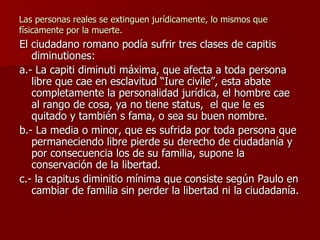 Las personas reales se extinguen jurídicamente, lo mismos que físicamente por la muerte. El ciudadano romano podía sufrir tres clases de capitis diminutiones: a.- La capiti diminuti máxima, que afecta a toda persona libre que cae en esclavitud “Iure civile”, esta abate completamente la personalidad jurídica, el hombre cae al rango de cosa, ya no tiene status,  el que le es quitado y también s fama, o sea su buen nombre. b.- La media o minor, que es sufrida por toda persona que permaneciendo libre pierde su derecho de ciudadanía y por consecuencia los de su familia, supone la conservación de la libertad. c.- la capitus diminitio mínima que consiste según Paulo en cambiar de familia sin perder la libertad ni la ciudadanía. 