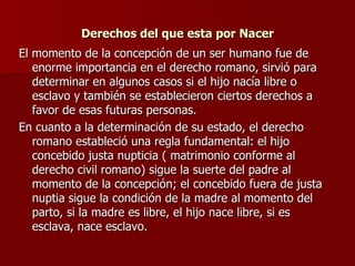 Derechos del que esta por Nacer El momento de la concepción de un ser humano fue de enorme importancia en el derecho romano, sirvió para determinar en algunos casos si el hijo nacía libre o esclavo y también se establecieron ciertos derechos a favor de esas futuras personas. En cuanto a la determinación de su estado, el derecho romano estableció una regla fundamental: el hijo concebido justa nupticia ( matrimonio conforme al derecho civil romano) sigue la suerte del padre al momento de la concepción; el concebido fuera de justa nuptia sigue la condición de la madre al momento del parto, si la madre es libre, el hijo nace libre, si es esclava, nace esclavo. 