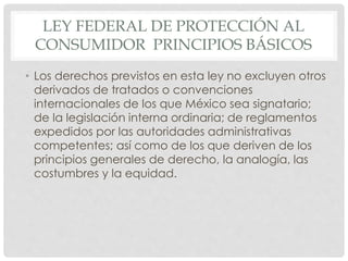 LEY FEDERAL DE PROTECCIÓN AL 
CONSUMIDOR PRINCIPIOS BÁSICOS 
• Los derechos previstos en esta ley no excluyen otros 
derivados de tratados o convenciones 
internacionales de los que México sea signatario; 
de la legislación interna ordinaria; de reglamentos 
expedidos por las autoridades administrativas 
competentes; así como de los que deriven de los 
principios generales de derecho, la analogía, las 
costumbres y la equidad. 
 