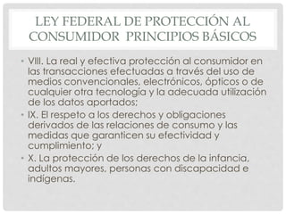 LEY FEDERAL DE PROTECCIÓN AL 
CONSUMIDOR PRINCIPIOS BÁSICOS 
• VIII. La real y efectiva protección al consumidor en 
las transacciones efectuadas a través del uso de 
medios convencionales, electrónicos, ópticos o de 
cualquier otra tecnología y la adecuada utilización 
de los datos aportados; 
• IX. El respeto a los derechos y obligaciones 
derivados de las relaciones de consumo y las 
medidas que garanticen su efectividad y 
cumplimiento; y 
• X. La protección de los derechos de la infancia, 
adultos mayores, personas con discapacidad e 
indígenas. 
 