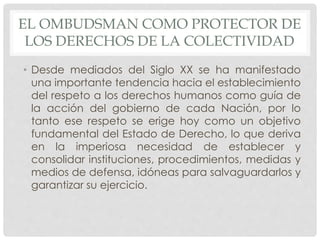 EL OMBUDSMAN COMO PROTECTOR DE 
LOS DERECHOS DE LA COLECTIVIDAD 
• Desde mediados del Siglo XX se ha manifestado 
una importante tendencia hacia el establecimiento 
del respeto a los derechos humanos como guía de 
la acción del gobierno de cada Nación, por lo 
tanto ese respeto se erige hoy como un objetivo 
fundamental del Estado de Derecho, lo que deriva 
en la imperiosa necesidad de establecer y 
consolidar instituciones, procedimientos, medidas y 
medios de defensa, idóneas para salvaguardarlos y 
garantizar su ejercicio. 
 