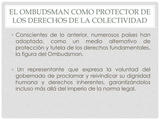 EL OMBUDSMAN COMO PROTECTOR DE 
LOS DERECHOS DE LA COLECTIVIDAD 
• Conscientes de lo anterior, numerosos países han 
adoptado, como un medio alternativo de 
protección y tutela de los derechos fundamentales, 
la figura del Ombudsman. 
• Un representante que expresa la voluntad del 
gobernado de proclamar y reivindicar su dignidad 
humana y derechos inherentes, garantizándolos 
incluso más allá del imperio de la norma legal. 
 