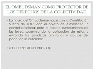 EL OMBUDSMAN COMO PROTECTOR DE 
LOS DERECHOS DE LA COLECTIVIDAD 
• La figura del Ombudsman nace con la Constitución 
Sueca de 1809, con el objeto de establecer un 
control adicional para el exacto cumplimiento de 
las leyes, supervisando la aplicación de éstas y 
evitando las prácticas arbitrarias y abusos del 
poder de la autoridad. 
• (EL DEFENSOR DEL PUEBLO). 
 