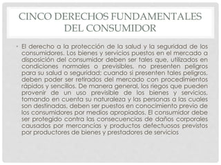 CINCO DERECHOS FUNDAMENTALES 
DEL CONSUMIDOR 
• El derecho a la protección de la salud y la seguridad de los 
consumidores. Los bienes y servicios puestos en el mercado a 
disposición del consumidor deben ser tales que, utilizados en 
condiciones normales o previsibles, no presenten peligros 
para su salud o seguridad; cuando si presenten tales peligros, 
deben poder ser retirados del mercado con procedimientos 
rápidos y sencillos. De manera general, los riegos que pueden 
provenir de un uso previsible de los bienes y servicios, 
tomando en cuenta su naturaleza y las personas a las cuales 
son destinadas, deben ser puestos en conocimiento previo de 
los consumidores por medios apropiados. El consumidor debe 
ser protegido contra las consecuencias de daños corporales 
causados por mercancías y productos defectuosos previstos 
por productores de bienes y prestadores de servicios 
 
