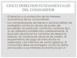 CINCO DERECHOS FUNDAMENTALES 
DEL CONSUMIDOR 
• El derecho a la protección de los intereses 
económicos de los consumidores. 
• Los comprobadores de bienes o servicios deben ser 
protegidos contra los abusos de poder del 
proveedor; en particular, contra los contratos tipo 
(o de adhesión) establecidos unilateralmente, la 
exclusión abusiva en los contratos de derechos 
básicos, las condiciones abusivas de crédito, el 
requerimiento de pago de mercancías no 
ordenadas y los métodos de venta agresivos. El 
consumidor debe ser protegido contra los daños 
provocados a sus intereses económicos por un 
 