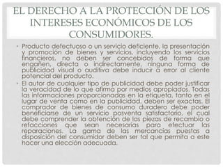 EL DERECHO A LA PROTECCIÓN DE LOS 
INTERESES ECONÓMICOS DE LOS 
CONSUMIDORES. 
• Producto defectuoso o un servicio deficiente, la presentación 
y promoción de bienes y servicios, incluyendo los servicios 
financieros, no deben ser concebidos de forma que 
engañen, directa o indirectamente, ninguna forma de 
publicidad visual o auditiva debe inducir a error al cliente 
potencial del producto. 
• El autor de cualquier tipo de publicidad debe poder justificar 
la veracidad de lo que afirma por medios apropiados. Todas 
las informaciones proporcionadas en la etiqueta, tanto en el 
lugar de venta como en la publicidad, deben ser exactas. El 
comprador de bienes de consumo duradero debe poder 
beneficiarse de un servicio posventa satisfactorio, el cual 
debe comprender la obtención de las piezas de recambio o 
refacciones que sean necesarias para efectuar las 
reparaciones. La gama de las mercancías puestas a 
disposición del consumidor deben ser tal que permita a este 
hacer una elección adecuada. 
 