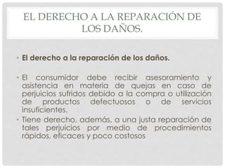 EL DERECHO A LA REPARACIÓN DE 
LOS DAÑOS. 
• El derecho a la reparación de los daños. 
• El consumidor debe recibir asesoramiento y 
asistencia en materia de quejas en caso de 
perjuicios sufridos debido a la compra o utilización 
de productos defectuosos o de servicios 
insuficientes. 
• Tiene derecho, además, a una justa reparación de 
tales perjuicios por medio de procedimientos 
rápidos, eficaces y poco costosos 
 