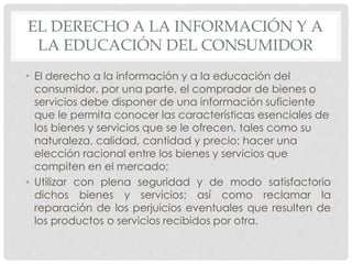 EL DERECHO A LA INFORMACIÓN Y A 
LA EDUCACIÓN DEL CONSUMIDOR 
• El derecho a la información y a la educación del 
consumidor, por una parte, el comprador de bienes o 
servicios debe disponer de una información suficiente 
que le permita conocer las características esenciales de 
los bienes y servicios que se le ofrecen, tales como su 
naturaleza, calidad, cantidad y precio; hacer una 
elección racional entre los bienes y servicios que 
compiten en el mercado; 
• Utilizar con plena seguridad y de modo satisfactorio 
dichos bienes y servicios; así como reclamar la 
reparación de los perjuicios eventuales que resulten de 
los productos o servicios recibidos por otra. 
 