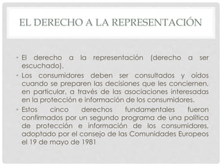 EL DERECHO A LA REPRESENTACIÓN 
• El derecho a la representación (derecho a ser 
escuchado). 
• Los consumidores deben ser consultados y oídos 
cuando se preparen las decisiones que les conciernen, 
en particular, a través de las asociaciones interesadas 
en la protección e información de los consumidores. 
• Estos cinco derechos fundamentales fueron 
confirmados por un segundo programa de una política 
de protección e información de los consumidores, 
adoptado por el consejo de las Comunidades Europeos 
el 19 de mayo de 1981 
 