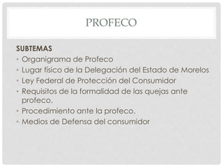 PROFECO 
SUBTEMAS 
• Organigrama de Profeco 
• Lugar físico de la Delegación del Estado de Morelos 
• Ley Federal de Protección del Consumidor 
• Requisitos de la formalidad de las quejas ante 
profeco. 
• Procedimiento ante la profeco. 
• Medios de Defensa del consumidor 
 