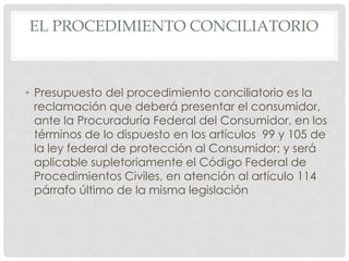 EL PROCEDIMIENTO CONCILIATORIO 
• Presupuesto del procedimiento conciliatorio es la 
reclamación que deberá presentar el consumidor, 
ante la Procuraduría Federal del Consumidor, en los 
términos de lo dispuesto en los artículos 99 y 105 de 
la ley federal de protección al Consumidor; y será 
aplicable supletoriamente el Código Federal de 
Procedimientos Civiles, en atención al artículo 114 
párrafo último de la misma legislación 
 