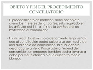 OBJETO Y FIN DEL PROCEDIMIENTO 
CONCILIATORIO 
• El procedimiento en mención, tiene por objeto 
avenir los intereses de las partes, está regulado en 
los artículos del 111 al 116 de la Ley Federal de 
Protección al consumidor . 
• El artículo 111 del mismo ordenamiento legal señala 
que al conciliación podrá celebrarse por medio de 
una audiencia de conciliación, la cual deberá 
desahogarse ante la Procuraduría Federal del 
consumidor, sin embargo también podrá llevarse a 
cabo por vía telefónica o cualquier otro medio 
idóneo. 
 
