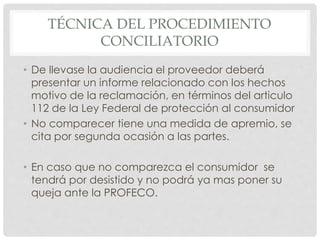 TÉCNICA DEL PROCEDIMIENTO 
CONCILIATORIO 
• De llevase la audiencia el proveedor deberá 
presentar un informe relacionado con los hechos 
motivo de la reclamación, en términos del articulo 
112 de la Ley Federal de protección al consumidor 
• No comparecer tiene una medida de apremio, se 
cita por segunda ocasión a las partes. 
• En caso que no comparezca el consumidor se 
tendrá por desistido y no podrá ya mas poner su 
queja ante la PROFECO. 
 