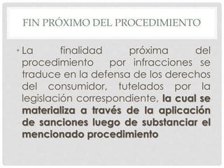 FIN PRÓXIMO DEL PROCEDIMIENTO 
• La finalidad próxima del 
procedimiento por infracciones se 
traduce en la defensa de los derechos 
del consumidor, tutelados por la 
legislación correspondiente, la cual se 
materializa a través de la aplicación 
de sanciones luego de substanciar el 
mencionado procedimiento 
 