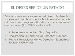 EL DEBER SER DE UN ESTADO 
Estado provee servicios en cumplimiento de derechos 
sociales a la totalidad de los habitantes de un país, 
asimismo crea responsabilidades con la comunidad 
internacional (Art. 133 Constitucional) 
1. Antecedente inmediato Gran Depresión 
2. Declaración Universal de los Derechos Humanos 
3. Pacto Internacional de los Derechos Económicos 
Sociales y Culturales 
 