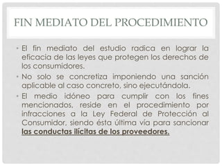 FIN MEDIATO DEL PROCEDIMIENTO 
• El fin mediato del estudio radica en lograr la 
eficacia de las leyes que protegen los derechos de 
los consumidores. 
• No solo se concretiza imponiendo una sanción 
aplicable al caso concreto, sino ejecutándola. 
• El medio idóneo para cumplir con los fines 
mencionados, reside en el procedimiento por 
infracciones a la Ley Federal de Protección al 
Consumidor, siendo ésta última vía para sancionar 
las conductas ilícitas de los proveedores. 
 