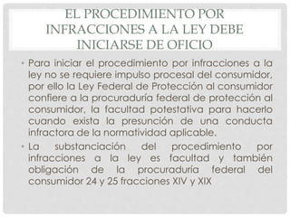 EL PROCEDIMIENTO POR 
INFRACCIONES A LA LEY DEBE 
INICIARSE DE OFICIO 
• Para iniciar el procedimiento por infracciones a la 
ley no se requiere impulso procesal del consumidor, 
por ello la Ley Federal de Protección al consumidor 
confiere a la procuraduría federal de protección al 
consumidor, la facultad potestativa para hacerlo 
cuando exista la presunción de una conducta 
infractora de la normatividad aplicable. 
• La substanciación del procedimiento por 
infracciones a la ley es facultad y también 
obligación de la procuraduría federal del 
consumidor 24 y 25 fracciones XIV y XIX 
 