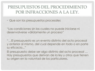 PRESUPUESTOS DEL PROCEDIMIENTO 
POR INFRACCIONES A LA LEY. 
• Que son los presupuestos procesales 
“Las condiciones sin las cuales no puede iniciarse ni 
desenvolverse válidamente un proceso” 
“…El presupuesto es un evento distinto del acto procesal 
y anterior al mismo, del cual depende en todo o en parte 
su eficacia...” 
El presupuesto debe ser algo distinto del acto procesal … 
Hay presupuestos que derivan de la ley y otros que tienen 
su origen en la voluntad de los particulares. 
 