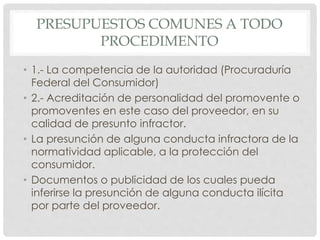 PRESUPUESTOS COMUNES A TODO 
PROCEDIMENTO 
• 1.- La competencia de la autoridad (Procuraduría 
Federal del Consumidor) 
• 2.- Acreditación de personalidad del promovente o 
promoventes en este caso del proveedor, en su 
calidad de presunto infractor. 
• La presunción de alguna conducta infractora de la 
normatividad aplicable, a la protección del 
consumidor. 
• Documentos o publicidad de los cuales pueda 
inferirse la presunción de alguna conducta ilícita 
por parte del proveedor. 
 