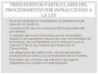PRESUPUESTOS PARTICULARES DEL 
PROCEDIMIENTO POR INFRACCIONES A 
LA LEY 
• En el procedimiento conciliatorio, la inexistencia de 
solución al conflicto. 
• La presunción de una conducta ilícita por parte del 
proveedor. 
• Cualquier denuncia formulada por el consumidor, 
respecto de supuestas violaciones a la normatividad de 
la materia, de conformidad con lo dispuesto por el 
articulo 97de la Ley Federal de Protección al 
Consumidor. 
• Las diligencias de verificación, de donde resulten 
posibles infracciones a la normatividad de la materia. 
• El empleo de contratos de adhesión de registro 
obligatorio sin cumplir con este requisito. 
 