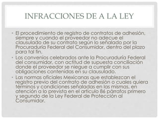 INFRACCIONES DE A LA LEY 
• El procedimiento de registro de contratos de adhesión, 
siempre y cuando el proveedor no adecue el 
clausulado de su contrato según lo señalado por la 
Procuraduría Federal del Consumidor, dentro del plazo 
para tal fin. 
• Los convenios celebrados ante la Procuraduría Federal 
del consumidor, con actitud de supuesta conciliación 
donde el proveedor se niegue a cumplir con sus 
obligaciones contenidas en su clausulado. 
• Las normas oficiales Mexicanas que establezcan el 
registro previo del contrato de adhesión o cuales quiera 
términos y condiciones señaladas en las mismas, en 
atención a lo prevista en el articulo 86 párrafos primero 
y segundo de la Ley Federal de Protección al 
Consumidor. 
 
