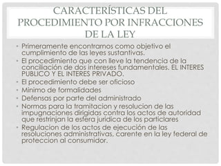 CARACTERÍSTICAS DEL 
PROCEDIMIENTO POR INFRACCIONES 
DE LA LEY 
• Primeramente encontrarnos como objetivo el 
cumplimiento de las leyes sustantivas. 
• El procedimiento que con lleve la tendencia de la 
conciliación de dos intereses fundamentales. EL INTERES 
PUBLICO Y EL INTERES PRIVADO. 
• El procedimiento debe ser oficioso 
• Minimo de formalidades 
• Defensas por parte del administrado 
• Normas para la tramitacion y resolucion de las 
impugnaciones dirigidas contra los actos de autoridad 
que restrinjan la esfera juridica de los particlares 
• Regulacion de los actos de ejecución de las 
resoluciones administrativas, carente en la ley federal de 
proteccion al consumidor. 
 