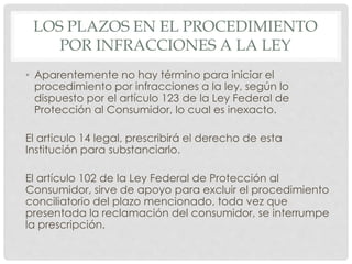 LOS PLAZOS EN EL PROCEDIMIENTO 
POR INFRACCIONES A LA LEY 
• Aparentemente no hay término para iniciar el 
procedimiento por infracciones a la ley, según lo 
dispuesto por el artículo 123 de la Ley Federal de 
Protección al Consumidor, lo cual es inexacto. 
El articulo 14 legal, prescribirá el derecho de esta 
Institución para substanciarlo. 
El artículo 102 de la Ley Federal de Protección al 
Consumidor, sirve de apoyo para excluir el procedimiento 
conciliatorio del plazo mencionado, toda vez que 
presentada la reclamación del consumidor, se interrumpe 
la prescripción. 
 