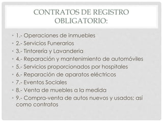 CONTRATOS DE REGISTRO 
OBLIGATORIO: 
• 1.- Operaciones de inmuebles 
• 2.- Servicios Funerarios 
• 3.- Tintorería y Lavanderia 
• 4.- Reparación y mantenimiento de automóviles 
• 5.- Servicios proporcionados por hospitales 
• 6.- Reparación de aparatos eléctricos 
• 7.- Eventos Sociales 
• 8.- Venta de muebles a la medida 
• 9.- Compra-venta de autos nuevos y usados; así 
como contratos 
 