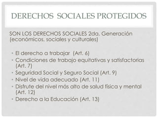 DERECHOS SOCIALES PROTEGIDOS 
SON LOS DERECHOS SOCIALES 2da. Generación 
(económicos, sociales y culturales) 
• El derecho a trabajar (Art. 6) 
• Condiciones de trabajo equitativas y satisfactorias 
(Art. 7) 
• Seguridad Social y Seguro Social (Art. 9) 
• Nivel de vida adecuado (Art. 11) 
• Disfrute del nivel más alto de salud física y mental 
(Art. 12) 
• Derecho a la Educación (Art. 13) 
 