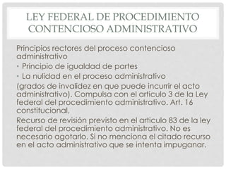 LEY FEDERAL DE PROCEDIMIENTO 
CONTENCIOSO ADMINISTRATIVO 
Principios rectores del proceso contencioso 
administrativo 
• Principio de igualdad de partes 
• La nulidad en el proceso administrativo 
(grados de invalidez en que puede incurrir el acto 
administrativo). Compulsa con el articulo 3 de la Ley 
federal del procedimiento administrativo. Art. 16 
constitucional, 
Recurso de revisión previsto en el articulo 83 de la ley 
federal del procedimiento administrativo. No es 
necesario agotarlo. Si no menciona el citado recurso 
en el acto administrativo que se intenta impuganar. 
 