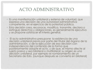 ACTO ADMINISTRATIVO 
• Es una manifestación unilateral y externa de voluntad, que 
expresa una decisión de una autoridad administrativa 
competente, en el ejercicio de la potestad pública. 
• Esta decisión crea, reconoce, modifica, transmite, declara o 
extingue derechos y obligaciones, es generalmente ejecutivo 
y se propone satisfacer el interés general. 
• El acto administrativo presupone la existencia de una 
decisión unilateral previa por parte del titular del órgano de la 
administración, o de la ejecución de esa decisión con 
independencia del contenido de la forma que 
posteriormente adopte el acto, y de que, el mismo afecte al 
sujeto pasivo y sea bilateral o multilateral; su origen es una 
decisión unilateral, por ejemplo el nombramiento de un 
Secretario de Edo. (aunque después se convierta en bilateral) 
 
