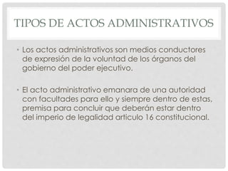 TIPOS DE ACTOS ADMINISTRATIVOS 
• Los actos administrativos son medios conductores 
de expresión de la voluntad de los órganos del 
gobierno del poder ejecutivo. 
• El acto administrativo emanara de una autoridad 
con facultades para ello y siempre dentro de estas, 
premisa para concluir que deberán estar dentro 
del imperio de legalidad articulo 16 constitucional. 
 