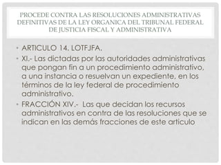 PROCEDE CONTRA LAS RESOLUCIONES ADMINISTRATIVAS 
DEFINITIVAS DE LA LEY ORGANICA DEL TRIBUNAL FEDERAL 
DE JUSTICIA FISCAL Y ADMINISTRATIVA 
• ARTICULO 14. LOTFJFA. 
• XI.- Las dictadas por las autoridades administrativas 
que pongan fin a un procedimiento administrativo, 
a una instancia o resuelvan un expediente, en los 
términos de la ley federal de procedimiento 
administrativo. 
• FRACCIÓN XIV.- Las que decidan los recursos 
administrativos en contra de las resoluciones que se 
indican en las demás fracciones de este articulo 
 