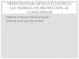 DESENTRAÑAR ARTICULO 114 DE LA 
LEY FEDERAL DE PROTECCIÓN AL 
CONSUMIDOR 
Verificar el recurso de revocación 
Verificar el recurso de revisión 
 