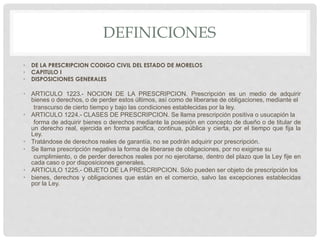 DEFINICIONES 
• DE LA PRESCRIPCION CODIGO CIVIL DEL ESTADO DE MORELOS 
• CAPITULO I 
• DISPOSICIONES GENERALES 
• ARTICULO 1223.- NOCION DE LA PRESCRIPCION. Prescripción es un medio de adquirir 
bienes o derechos, o de perder estos últimos, así como de liberarse de obligaciones, mediante el 
transcurso de cierto tiempo y bajo las condiciones establecidas por la ley. 
• ARTICULO 1224.- CLASES DE PRESCRIPCION. Se llama prescripción positiva o usucapión la 
forma de adquirir bienes o derechos mediante la posesión en concepto de dueño o de titular de 
un derecho real, ejercida en forma pacífica, continua, pública y cierta, por el tiempo que fija la 
Ley. 
• Tratándose de derechos reales de garantía, no se podrán adquirir por prescripción. 
• Se llama prescripción negativa la forma de liberarse de obligaciones, por no exigirse su 
cumplimiento, o de perder derechos reales por no ejercitarse, dentro del plazo que la Ley fije en 
cada caso o por disposiciones generales. 
• ARTICULO 1225.- OBJETO DE LA PRESCRIPCION. Sólo pueden ser objeto de prescripción los 
• bienes, derechos y obligaciones que están en el comercio, salvo las excepciones establecidas 
por la Ley. 
 