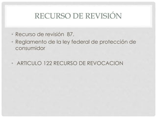 RECURSO DE REVISIÓN 
• Recurso de revisión 87. 
• Reglamento de la ley federal de protección de 
consumidor 
• ARTICULO 122 RECURSO DE REVOCACION 
 