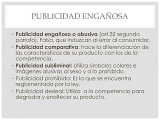 PUBLICIDAD ENGAÑOSA 
• Publicidad engañosa o abusiva (art.32 segundo 
parrafo). Falsa, que induzcan al error al consumidor. 
• Publicidad comparativa: hace la diferenciación de 
las caracteristicas de su producto con los de la 
competencia. 
• Publicidad subliminal: Utiliza símbolos colores e 
imágenes alusivas al sexo y a lo prohibido. 
• Publicidad prohibida: Es la que se encuentra 
reglamentada por la ley. 
• Publicidad desleal: Utiliza a la competencia para 
degradar y enaltecer su producto. 
 