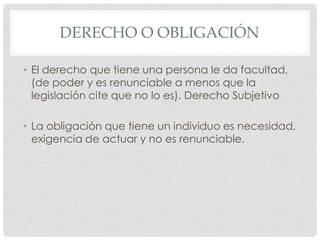 DERECHO O OBLIGACIÓN 
• El derecho que tiene una persona le da facultad, 
(de poder y es renunciable a menos que la 
legislación cite que no lo es). Derecho Subjetivo 
• La obligación que tiene un individuo es necesidad, 
exigencia de actuar y no es renunciable. 
 