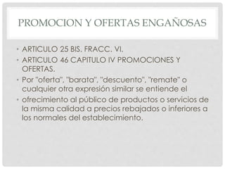 PROMOCION Y OFERTAS ENGAÑOSAS 
• ARTICULO 25 BIS. FRACC. VI. 
• ARTICULO 46 CAPITULO IV PROMOCIONES Y 
OFERTAS. 
• Por "oferta", "barata", "descuento", "remate" o 
cualquier otra expresión similar se entiende el 
• ofrecimiento al público de productos o servicios de 
la misma calidad a precios rebajados o inferiores a 
los normales del establecimiento. 
 