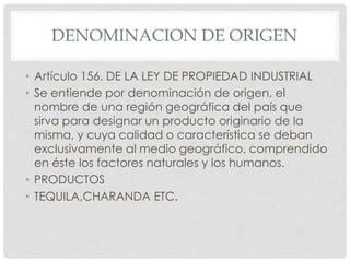 DENOMINACION DE ORIGEN 
• Artículo 156. DE LA LEY DE PROPIEDAD INDUSTRIAL 
• Se entiende por denominación de origen, el 
nombre de una región geográfica del país que 
sirva para designar un producto originario de la 
misma, y cuya calidad o característica se deban 
exclusivamente al medio geográfico, comprendido 
en éste los factores naturales y los humanos. 
• PRODUCTOS 
• TEQUILA,CHARANDA ETC. 
 