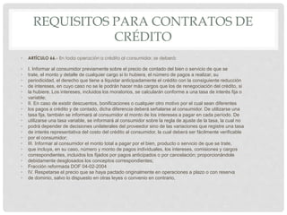 REQUISITOS PARA CONTRATOS DE 
CRÉDITO 
• ARTÍCULO 66.- En toda operación a crédito al consumidor, se deberá: 
• I. Informar al consumidor previamente sobre el precio de contado del bien o servicio de que se 
• trate, el monto y detalle de cualquier cargo si lo hubiera, el número de pagos a realizar, su 
• periodicidad, el derecho que tiene a liquidar anticipadamente el crédito con la consiguiente reducción 
• de intereses, en cuyo caso no se le podrán hacer más cargos que los de renegociación del crédito, si 
• la hubiere. Los intereses, incluidos los moratorios, se calcularán conforme a una tasa de interés fija o 
• variable; 
• II. En caso de existir descuentos, bonificaciones o cualquier otro motivo por el cual sean diferentes 
• los pagos a crédito y de contado, dicha diferencia deberá señalarse al consumidor. De utilizarse una 
• tasa fija, también se informará al consumidor el monto de los intereses a pagar en cada período. De 
• utilizarse una tasa variable, se informará al consumidor sobre la regla de ajuste de la tasa, la cual no 
• podrá depender de decisiones unilaterales del proveedor sino de las variaciones que registre una tasa 
• de interés representativa del costo del crédito al consumidor, la cual deberá ser fácilmente verificable 
• por el consumidor; 
• III. Informar al consumidor el monto total a pagar por el bien, producto o servicio de que se trate, 
• que incluya, en su caso, número y monto de pagos individuales, los intereses, comisiones y cargos 
• correspondientes, incluidos los fijados por pagos anticipados o por cancelación; proporcionándole 
• debidamente desglosados los conceptos correspondientes; 
• Fracción reformada DOF 04-02-2004 
• IV. Respetarse el precio que se haya pactado originalmente en operaciones a plazo o con reserva 
• de dominio, salvo lo dispuesto en otras leyes o convenio en contrario, 
 