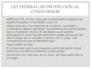LEY FEDERAL DE PROTECCIÓN AL 
CONSUMIDOR 
ARTÍCULO 70.- En los casos de compraventa a plazos de 
bienes muebles o inmuebles a que se 
refiere esta ley, si se rescinde el contrato, vendedor y 
comprador deben restituirse mutuamente las prestaciones 
que se hubieren hecho. El vendedor que hubiera 
entregado la cosa tendrá derecho a exigir por el uso de 
ella el pago de un alquiler o renta y, en su caso, una 
compensación por el demérito que 
haya sufrido el bien. 
El comprador que haya pagado parte del precio tiene 
derecho a recibir los intereses computados 
conforme a la tasa que, en su caso, se haya aplicado a 
su pago. 
 