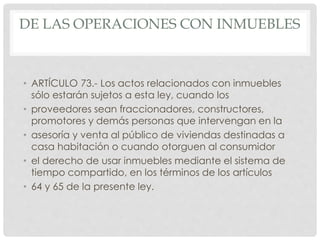DE LAS OPERACIONES CON INMUEBLES 
• ARTÍCULO 73.- Los actos relacionados con inmuebles 
sólo estarán sujetos a esta ley, cuando los 
• proveedores sean fraccionadores, constructores, 
promotores y demás personas que intervengan en la 
• asesoría y venta al público de viviendas destinadas a 
casa habitación o cuando otorguen al consumidor 
• el derecho de usar inmuebles mediante el sistema de 
tiempo compartido, en los términos de los artículos 
• 64 y 65 de la presente ley. 
 