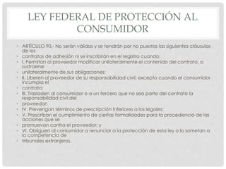 LEY FEDERAL DE PROTECCIÓN AL 
CONSUMIDOR 
• ARTÍCULO 90.- No serán válidas y se tendrán por no puestas las siguientes cláusulas 
de los 
• contratos de adhesión ni se inscribirán en el registro cuando: 
• I. Permitan al proveedor modificar unilateralmente el contenido del contrato, o 
sustraerse 
• unilateralmente de sus obligaciones; 
• II. Liberen al proveedor de su responsabilidad civil, excepto cuando el consumidor 
incumpla el 
• contrato; 
• III. Trasladen al consumidor o a un tercero que no sea parte del contrato la 
responsabilidad civil del 
• proveedor; 
• IV. Prevengan términos de prescripción inferiores a los legales; 
• V. Prescriban el cumplimiento de ciertas formalidades para la procedencia de las 
acciones que se 
• promuevan contra el proveedor; y 
• VI. Obliguen al consumidor a renunciar a la protección de esta ley o lo sometan a 
la competencia de 
• tribunales extranjeros. 
 