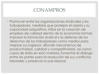 CONAMPROS 
• Promover entre las organizaciones sindicales y los 
trabajadores, medidas que protejan el salario y su 
capacidad adquisitiva, influir en la creación de 
empleos de calidad dentro de la economía formal; 
impulsar la formación sindical y la defensa de los 
derechos de los trabajadores como medios para 
mejorar sus ingresos; difundir mecanismos de 
productividad, calidad y competitividad, así como 
casos de éxito en esta materia; fomentar el diálogo 
entre las partes para la resolución de sus conflictos 
laborales y preservar la paz laboral. 
 
