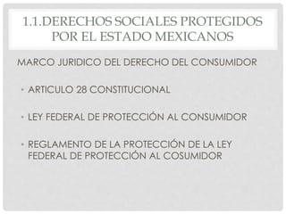 1.1.DERECHOS SOCIALES PROTEGIDOS 
POR EL ESTADO MEXICANOS 
MARCO JURIDICO DEL DERECHO DEL CONSUMIDOR 
• ARTICULO 28 CONSTITUCIONAL 
• LEY FEDERAL DE PROTECCIÓN AL CONSUMIDOR 
• REGLAMENTO DE LA PROTECCIÓN DE LA LEY 
FEDERAL DE PROTECCIÓN AL COSUMIDOR 
 