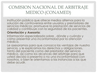 COMISION NACIONAL DE ARBITRAJE 
MEDICO (CONAMED) 
Institución pública que ofrece medios alternos para la 
solución de controversias entre usuarios y prestadores de 
servicios médicos; promueve la prestación de servicios de 
calidad y contribuye con la seguridad de los pacientes. 
Orientación y Asesoría: 
Información especializada sobre , dónde y cuándo y 
cómo presentar una inconformidad por la atención 
médica. 
Le asesoramos para que conozca las ventajas de nuestro 
servicio, y le explicamos los derechos y obligaciones, 
tanto del paciente como del prestador del servicio 
médico, así como los alcances del arbitraje para que 
usted decida si presenta o no una inconformidad con 
nosotros, o bien le orientamos a las instancias a las que 
debe acudir. 
 