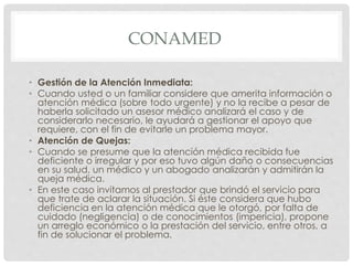 CONAMED 
• Gestión de la Atención Inmediata: 
• Cuando usted o un familiar considere que amerita información o 
atención médica (sobre todo urgente) y no la recibe a pesar de 
haberla solicitado un asesor médico analizará el caso y de 
considerarlo necesario, le ayudará a gestionar el apoyo que 
requiere, con el fin de evitarle un problema mayor. 
• Atención de Quejas: 
• Cuando se presume que la atención médica recibida fue 
deficiente o irregular y por eso tuvo algún daño o consecuencias 
en su salud, un médico y un abogado analizarán y admitirán la 
queja médica. 
• En este caso invitamos al prestador que brindó el servicio para 
que trate de aclarar la situación. Si éste considera que hubo 
deficiencia en la atención médica que le otorgó, por falta de 
cuidado (negligencia) o de conocimientos (impericia), propone 
un arreglo económico o la prestación del servicio, entre otros, a 
fin de solucionar el problema. 
 