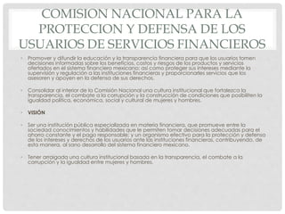 COMISION NACIONAL PARA LA 
PROTECCION Y DEFENSA DE LOS 
USUARIOS DE SERVICIOS FINANCIEROS 
• Promover y difundir la educación y la transparencia financiera para que los usuarios tomen 
decisiones informadas sobre los beneficios, costos y riesgos de los productos y servicios 
ofertados en el sistema financiero mexicano; así como proteger sus intereses mediante la 
supervisión y regulación a las instituciones financieras y proporcionarles servicios que los 
asesoren y apoyen en la defensa de sus derechos. 
• Consolidar al interior de la Comisión Nacional una cultura institucional que fortalezca la 
transparencia, el combate a la corrupción y la construcción de condiciones que posibiliten la 
igualdad política, económica, social y cultural de mujeres y hombres. 
• VISIÓN 
• Ser una institución pública especializada en materia financiera, que promueve entre la 
sociedad conocimientos y habilidades que le permiten tomar decisiones adecuadas para el 
ahorro constante y el pago responsable; y un organismo efectivo para la protección y defensa 
de los intereses y derechos de los usuarios ante las instituciones financieras, contribuyendo, de 
esta manera, al sano desarrollo del sistema financiero mexicano. 
• Tener arraigada una cultura institucional basada en la transparencia, el combate a la 
corrupción y la igualdad entre mujeres y hombres. 
 